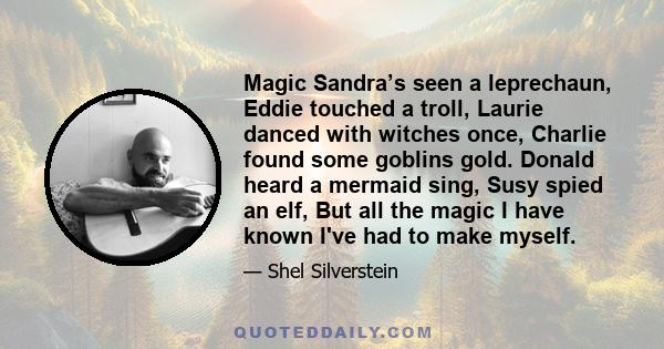 Magic Sandra’s seen a leprechaun, Eddie touched a troll, Laurie danced with witches once, Charlie found some goblins gold. Donald heard a mermaid sing, Susy spied an elf, But all the magic I have known I've had to make