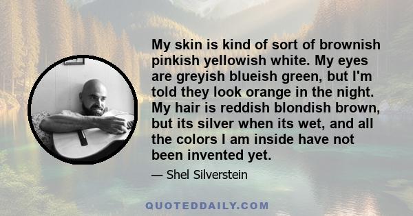 My skin is kind of sort of brownish pinkish yellowish white. My eyes are greyish blueish green, but I'm told they look orange in the night. My hair is reddish blondish brown, but its silver when its wet, and all the