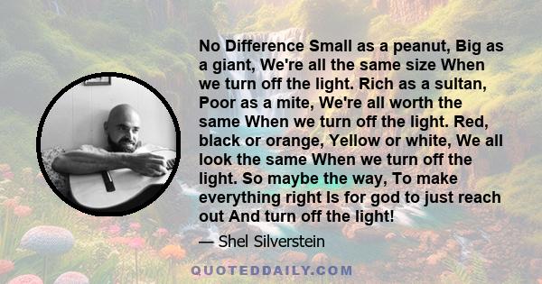 No Difference Small as a peanut, Big as a giant, We're all the same size When we turn off the light. Rich as a sultan, Poor as a mite, We're all worth the same When we turn off the light. Red, black or orange, Yellow or 