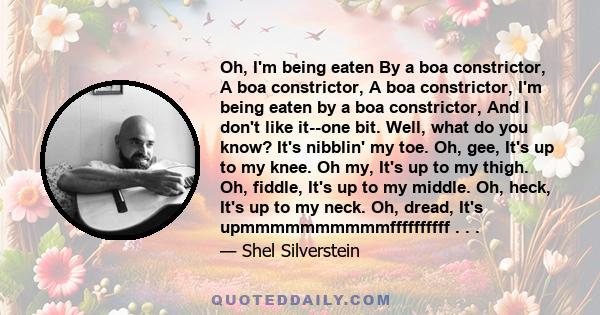 Oh, I'm being eaten By a boa constrictor, A boa constrictor, A boa constrictor, I'm being eaten by a boa constrictor, And I don't like it--one bit. Well, what do you know? It's nibblin' my toe. Oh, gee, It's up to my