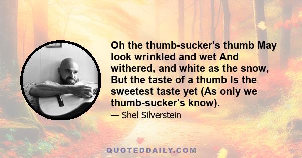 Oh the thumb-sucker's thumb May look wrinkled and wet And withered, and white as the snow, But the taste of a thumb Is the sweetest taste yet (As only we thumb-sucker's know).