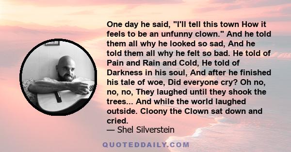 One day he said, I'll tell this town How it feels to be an unfunny clown. And he told them all why he looked so sad, And he told them all why he felt so bad. He told of Pain and Rain and Cold, He told of Darkness in his 