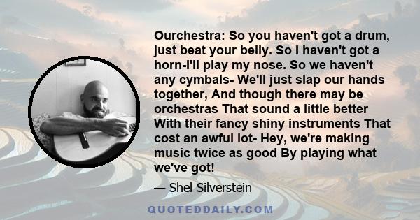 Ourchestra: So you haven't got a drum, just beat your belly. So I haven't got a horn-I'll play my nose. So we haven't any cymbals- We'll just slap our hands together, And though there may be orchestras That sound a