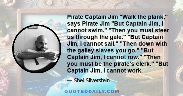 Pirate Captain Jim Walk the plank, says Pirate Jim But Captain Jim, I cannot swim. Then you must steer us through the gale. But Captain Jim, I cannot sail. Then down with the galley slaves you go. But Captain Jim, I