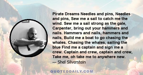 Pirate Dreams Needles and pins, Needles and pins, Sew me a sail to catch me the wind. Sew me a sail strong as the gale, Carpenter, bring out your hammers and nails. Hammers and nails, hammers and nails, Build me a boat