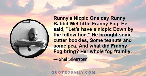 Runny's Nicpic One day Runny Babbit Met little Franny Fog. He said, Let's have a nicpic Down by the lollow hog. He brought some cutter bookies, Some teanuts and some pea. And what did Franny Fog bring? Her whole fog