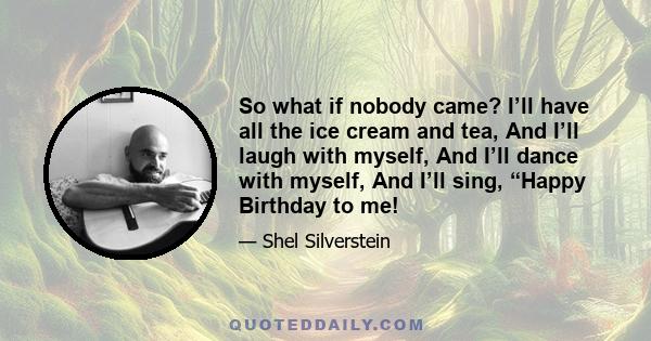 So what if nobody came? I’ll have all the ice cream and tea, And I’ll laugh with myself, And I’ll dance with myself, And I’ll sing, “Happy Birthday to me!