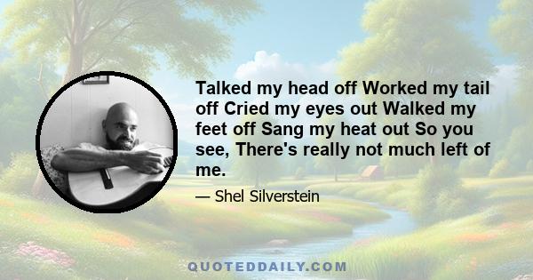Talked my head off Worked my tail off Cried my eyes out Walked my feet off Sang my heat out So you see, There's really not much left of me.