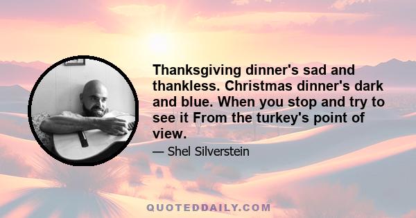 Thanksgiving dinner's sad and thankless. Christmas dinner's dark and blue. When you stop and try to see it From the turkey's point of view. Sunday dinner isn't sunny. Easter feasts are just bad luck. When you see it