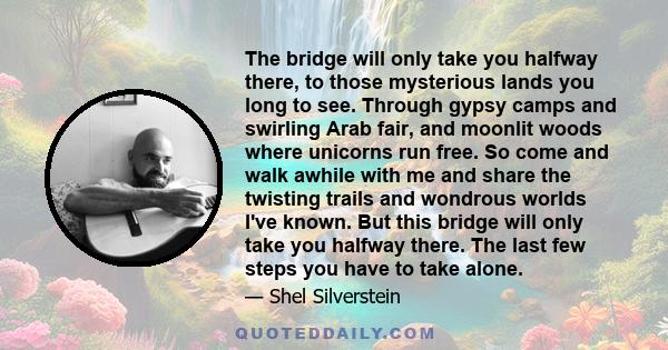 The bridge will only take you halfway there, to those mysterious lands you long to see. Through gypsy camps and swirling Arab fair, and moonlit woods where unicorns run free. So come and walk awhile with me and share