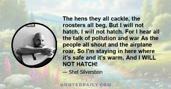 The hens they all cackle, the roosters all beg, But I will not hatch, I will not hatch. For I hear all the talk of pollution and war As the people all shout and the airplane roar, So I'm staying in here where it's safe