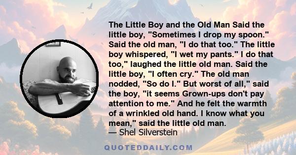 The Little Boy and the Old Man Said the little boy, Sometimes I drop my spoon. Said the old man, I do that too. The little boy whispered, I wet my pants. I do that too, laughed the little old man. Said the little boy, I 