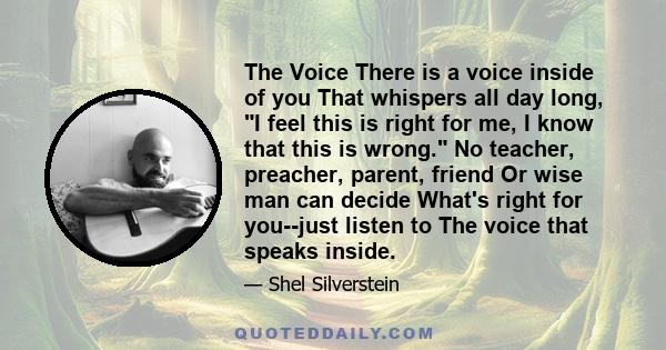 The Voice There is a voice inside of you That whispers all day long, I feel this is right for me, I know that this is wrong. No teacher, preacher, parent, friend Or wise man can decide What's right for you--just listen