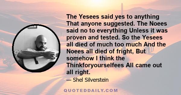 The Yesees said yes to anything That anyone suggested. The Noees said no to everything Unless it was proven and tested. So the Yesees all died of much too much And the Noees all died of fright, But somehow I think the