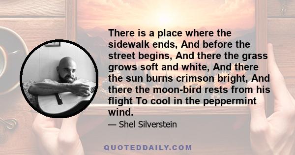 There is a place where the sidewalk ends, And before the street begins, And there the grass grows soft and white, And there the sun burns crimson bright, And there the moon-bird rests from his flight To cool in the