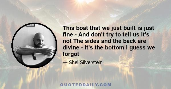 This boat that we just built is just fine - And don't try to tell us it's not The sides and the back are divine - It's the bottom I guess we forgot