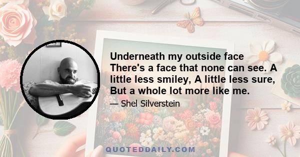 Underneath my outside face There's a face that none can see. A little less smiley, A little less sure, But a whole lot more like me.