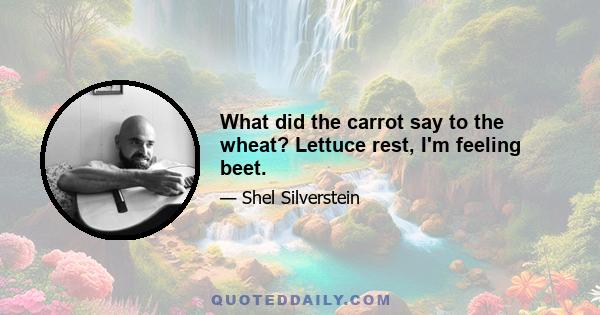 What did the carrot say to the wheat? Lettuce rest, I'm feeling beet.