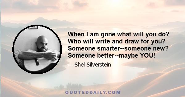 When I am gone what will you do? Who will write and draw for you? Someone smarter--someone new? Someone better--maybe YOU!