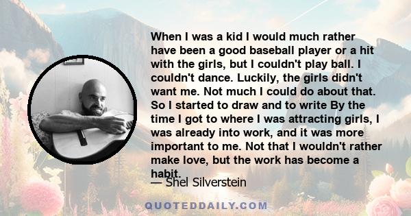 When I was a kid I would much rather have been a good baseball player or a hit with the girls, but I couldn't play ball. I couldn't dance. Luckily, the girls didn't want me. Not much I could do about that. So I started