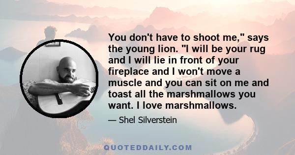 You don't have to shoot me, says the young lion. I will be your rug and I will lie in front of your fireplace and I won't move a muscle and you can sit on me and toast all the marshmallows you want. I love marshmallows.