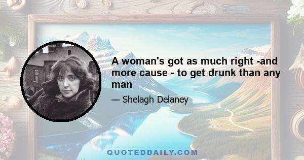 A woman's got as much right -and more cause - to get drunk than any man