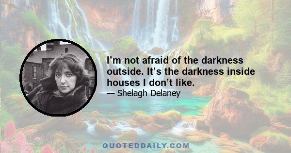 I’m not afraid of the darkness outside. It’s the darkness inside houses I don’t like.