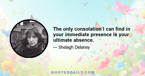 The only consolation I can find in your immediate presence is your ultimate absence.