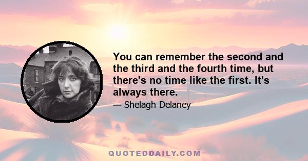 You can remember the second and the third and the fourth time, but there's no time like the first. It's always there.