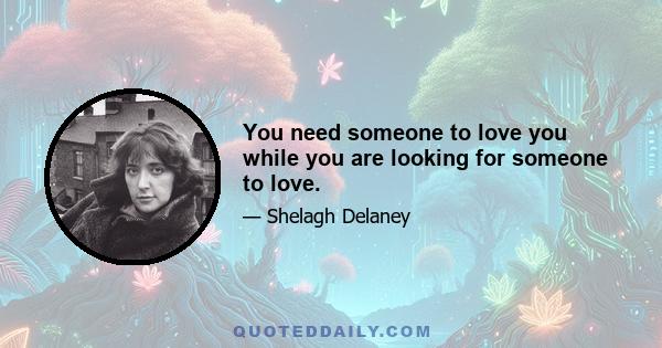 You need someone to love you while you are looking for someone to love.