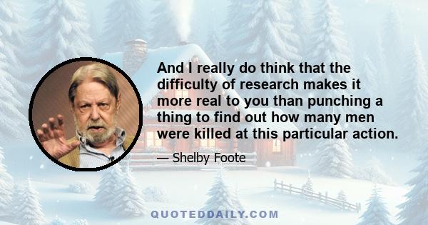 And I really do think that the difficulty of research makes it more real to you than punching a thing to find out how many men were killed at this particular action.