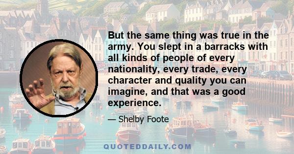 But the same thing was true in the army. You slept in a barracks with all kinds of people of every nationality, every trade, every character and quality you can imagine, and that was a good experience.