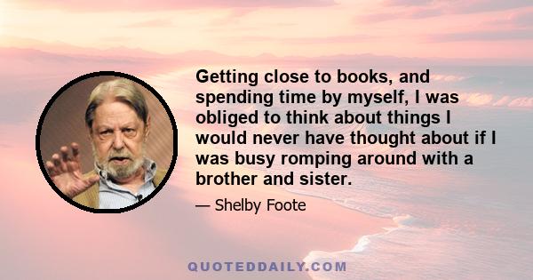 Getting close to books, and spending time by myself, I was obliged to think about things I would never have thought about if I was busy romping around with a brother and sister.