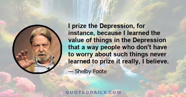 I prize the Depression, for instance, because I learned the value of things in the Depression that a way people who don't have to worry about such things never learned to prize it really, I believe.