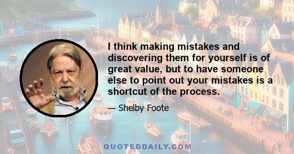 I think making mistakes and discovering them for yourself is of great value, but to have someone else to point out your mistakes is a shortcut of the process.