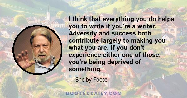 I think that everything you do helps you to write if you're a writer. Adversity and success both contribute largely to making you what you are. If you don't experience either one of those, you're being deprived of