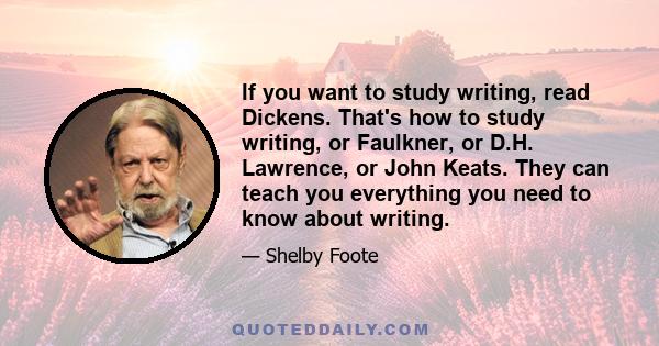 If you want to study writing, read Dickens. That's how to study writing, or Faulkner, or D.H. Lawrence, or John Keats. They can teach you everything you need to know about writing.