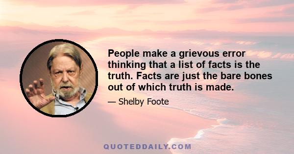 People make a grievous error thinking that a list of facts is the truth. Facts are just the bare bones out of which truth is made.