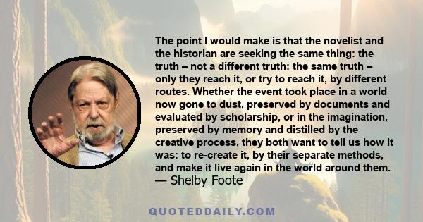 The point I would make is that the novelist and the historian are seeking the same thing: the truth – not a different truth: the same truth – only they reach it, or try to reach it, by different routes. Whether the