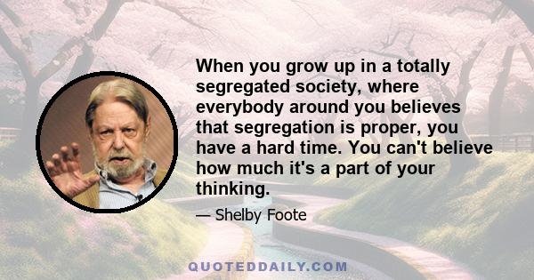 When you grow up in a totally segregated society, where everybody around you believes that segregation is proper, you have a hard time. You can't believe how much it's a part of your thinking.