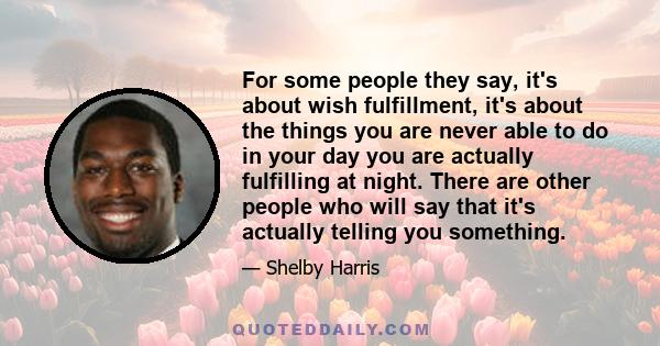 For some people they say, it's about wish fulfillment, it's about the things you are never able to do in your day you are actually fulfilling at night. There are other people who will say that it's actually telling you