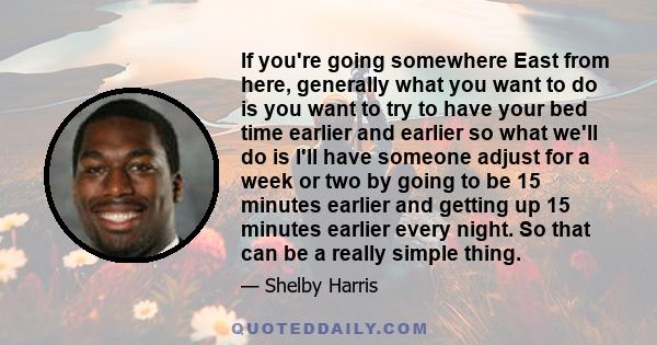 If you're going somewhere East from here, generally what you want to do is you want to try to have your bed time earlier and earlier so what we'll do is I'll have someone adjust for a week or two by going to be 15