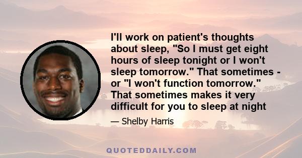 I'll work on patient's thoughts about sleep, So I must get eight hours of sleep tonight or I won't sleep tomorrow. That sometimes - or I won't function tomorrow. That sometimes makes it very difficult for you to sleep