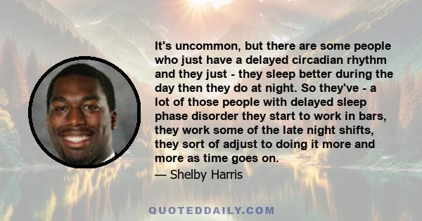 It's uncommon, but there are some people who just have a delayed circadian rhythm and they just - they sleep better during the day then they do at night. So they've - a lot of those people with delayed sleep phase