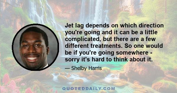 Jet lag depends on which direction you're going and it can be a little complicated, but there are a few different treatments. So one would be if you're going somewhere - sorry it's hard to think about it.