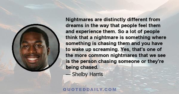 Nightmares are distinctly different from dreams in the way that people feel them and experience them. So a lot of people think that a nightmare is something where something is chasing them and you have to wake up