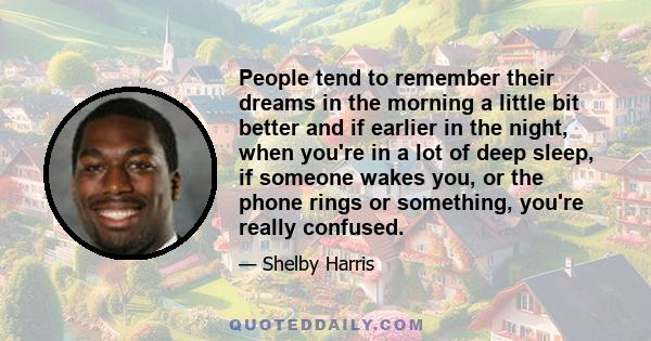 People tend to remember their dreams in the morning a little bit better and if earlier in the night, when you're in a lot of deep sleep, if someone wakes you, or the phone rings or something, you're really confused.