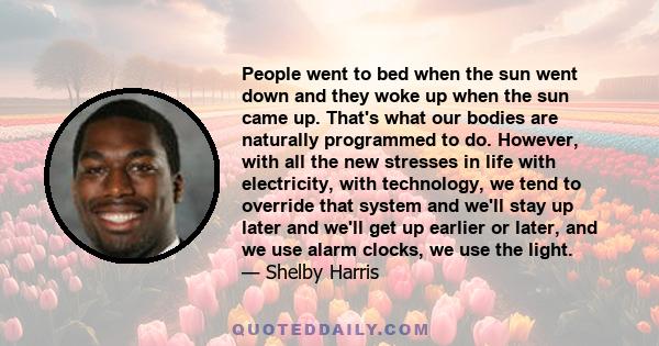 People went to bed when the sun went down and they woke up when the sun came up. That's what our bodies are naturally programmed to do. However, with all the new stresses in life with electricity, with technology, we