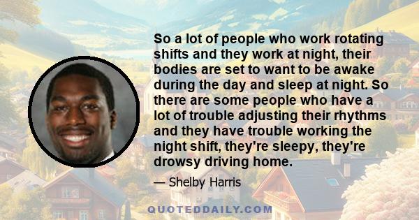 So a lot of people who work rotating shifts and they work at night, their bodies are set to want to be awake during the day and sleep at night. So there are some people who have a lot of trouble adjusting their rhythms