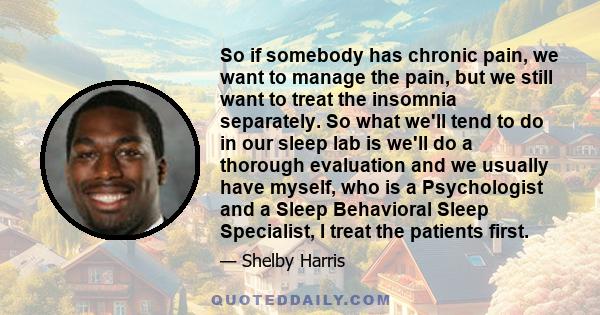 So if somebody has chronic pain, we want to manage the pain, but we still want to treat the insomnia separately. So what we'll tend to do in our sleep lab is we'll do a thorough evaluation and we usually have myself,